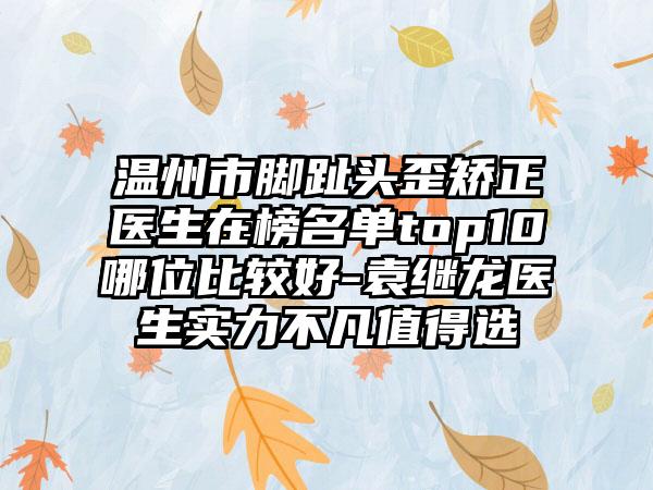 温州市脚趾头歪矫正医生在榜名单top10哪位比较好-袁继龙医生实力不凡值得选