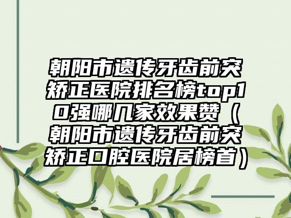 朝阳市遗传牙齿前突矫正医院排名榜top10强哪几家效果赞（朝阳市遗传牙齿前突矫正口腔医院居榜首）