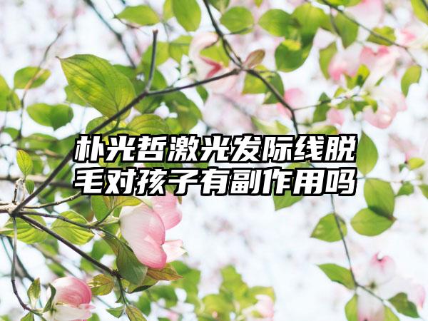 朴光哲激光发际线脱毛对孩子有副作用吗