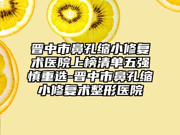 晋中市鼻孔缩小修复术医院上榜清单五强慎重选-晋中市鼻孔缩小修复术整形医院