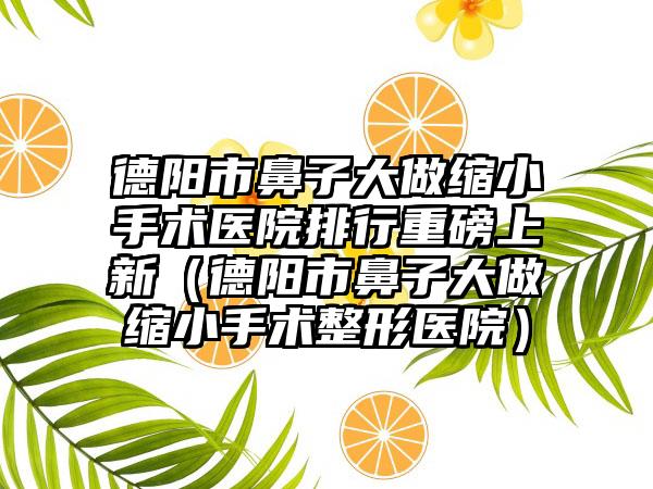 德阳市鼻子大做缩小手术医院排行重磅上新（德阳市鼻子大做缩小手术整形医院）