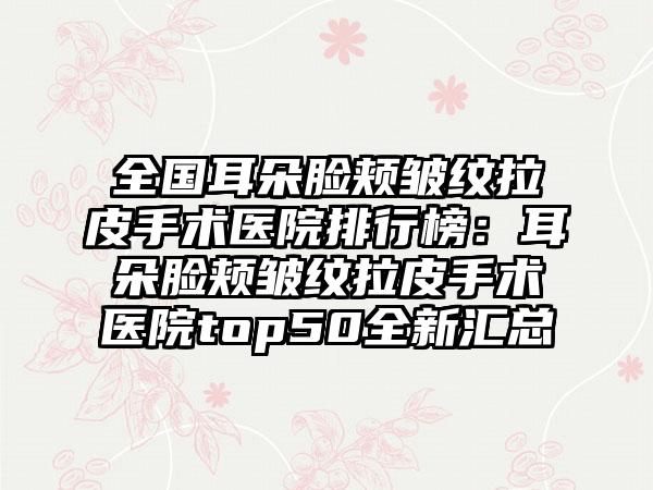 全国耳朵脸颊皱纹拉皮手术医院排行榜：耳朵脸颊皱纹拉皮手术医院top50全新汇总