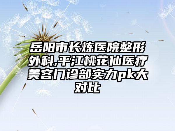岳阳市长炼医院整形外科,平江桃花仙医疗美容门诊部实力pk大对比