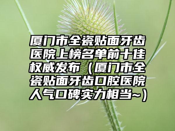 厦门市全瓷贴面牙齿医院上榜名单前十佳权威发布（厦门市全瓷贴面牙齿口腔医院人气口碑实力相当~）