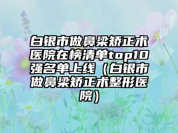 白银市做鼻梁矫正术医院在榜清单top10强名单上线（白银市做鼻梁矫正术整形医院）