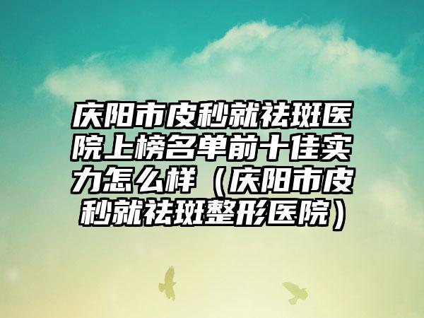 庆阳市皮秒就祛斑医院上榜名单前十佳实力怎么样（庆阳市皮秒就祛斑整形医院）