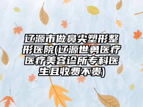 辽源市做鼻尖塑形整形医院(辽源世勇医疗医疗美容诊所专科医生且收费不贵)