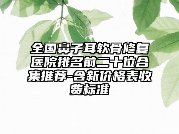 全国鼻子耳软骨修复医院排名前二十位合集推荐-含新价格表收费标准