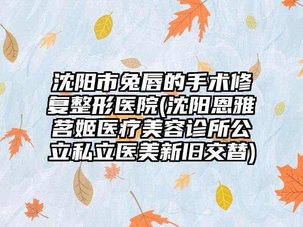 沈阳市兔唇的手术修复整形医院(沈阳恩雅茗姬医疗美容诊所公立私立医美新旧交替)