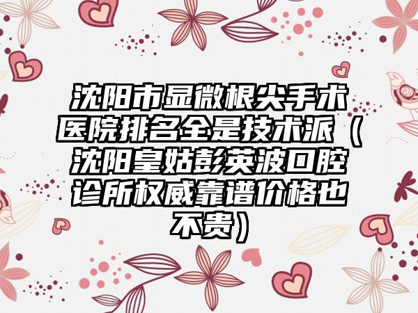 沈阳市显微根尖手术医院排名全是技术派（沈阳皇姑彭英波口腔诊所权威靠谱价格也不贵）