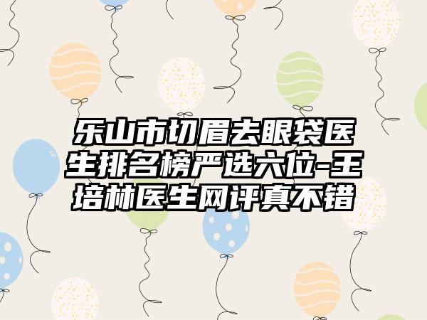 乐山市切眉去眼袋医生排名榜严选六位-王培林医生网评真不错