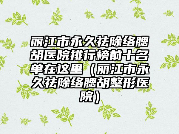 丽江市永久祛除络腮胡医院排行榜前十名单在这里（丽江市永久祛除络腮胡整形医院）