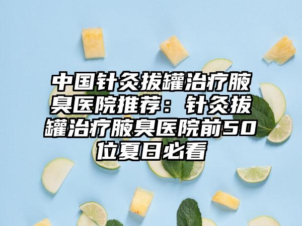 中国针灸拔罐治疗腋臭医院推荐：针灸拔罐治疗腋臭医院前50位夏日必看
