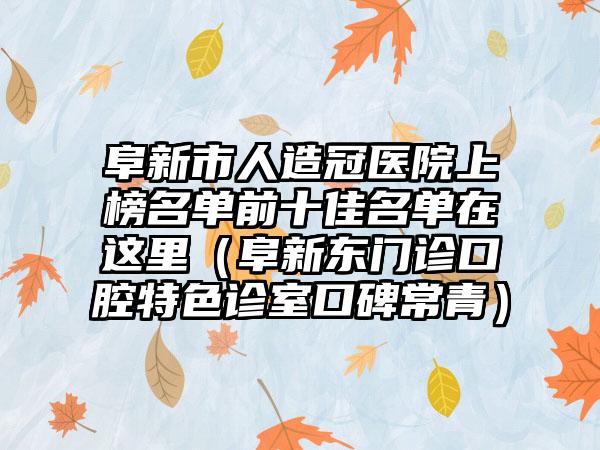 阜新市人造冠医院上榜名单前十佳名单在这里（阜新东门诊口腔特色诊室口碑常青）