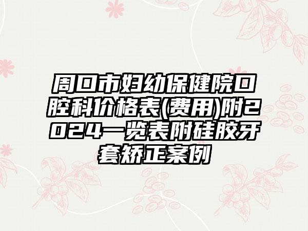 周口市妇幼保健院口腔科价格表(费用)附2024一览表附硅胶牙套矫正案例