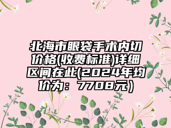 北海市眼袋手术内切价格(收费标准)详细区间在此(2024年均价为：7708元）