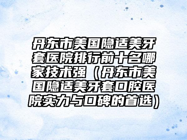 丹东市美国隐适美牙套医院排行前十名哪家技术强（丹东市美国隐适美牙套口腔医院实力与口碑的首选）