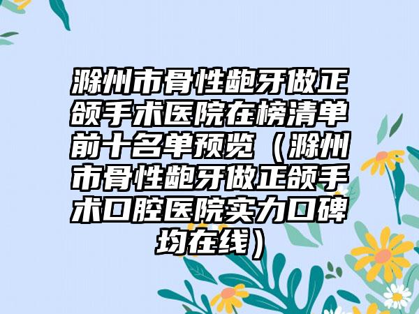 滁州市骨性龅牙做正颌手术医院在榜清单前十名单预览（滁州市骨性龅牙做正颌手术口腔医院实力口碑均在线）