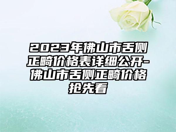 2023年佛山市舌侧正畸价格表详细公开-佛山市舌侧正畸价格抢先看