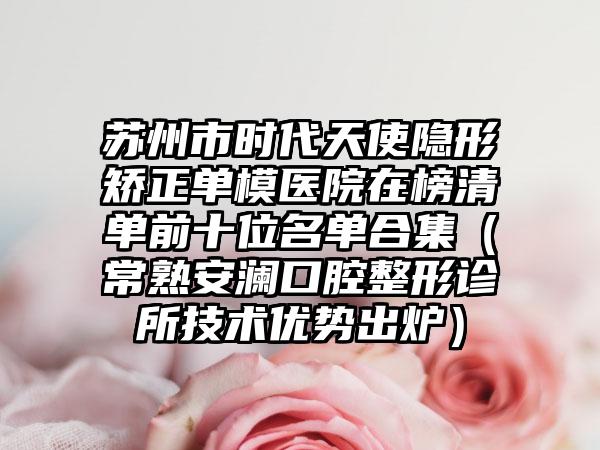 苏州市时代天使隐形矫正单模医院在榜清单前十位名单合集（常熟安澜口腔整形诊所技术优势出炉）