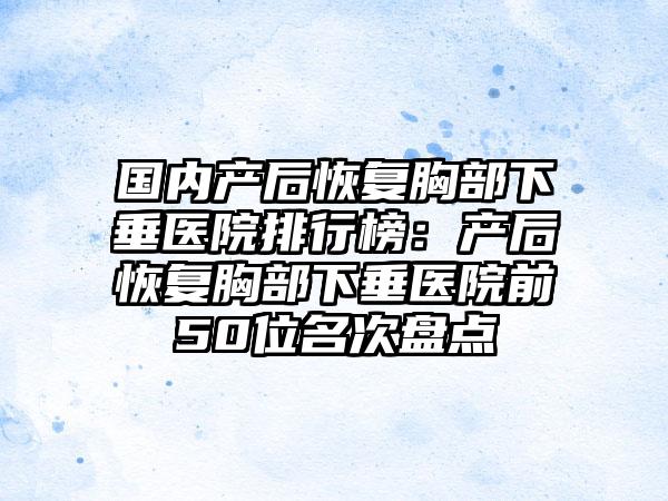 国内产后恢复胸部下垂医院排行榜：产后恢复胸部下垂医院前50位名次盘点