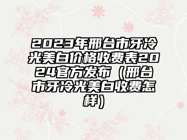 2023年邢台市牙冷光美白价格收费表2024官方发布（邢台市牙冷光美白收费怎样）