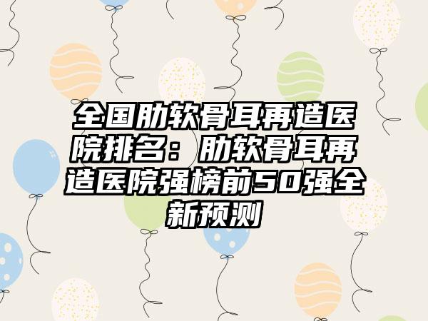 全国肋软骨耳再造医院排名：肋软骨耳再造医院强榜前50强全新预测