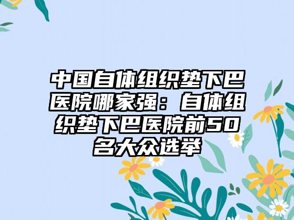 中国自体组织垫下巴医院哪家强：自体组织垫下巴医院前50名大众选举