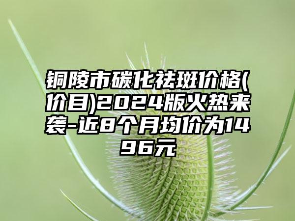 铜陵市碳化祛斑价格(价目)2024版火热来袭-近8个月均价为1496元