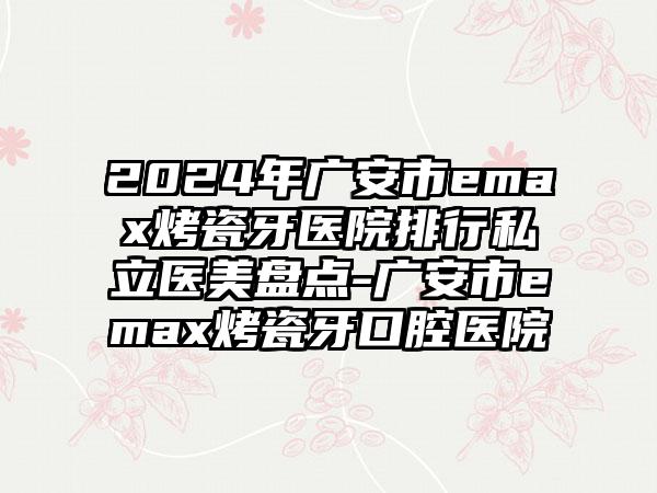 2024年广安市emax烤瓷牙医院排行私立医美盘点-广安市emax烤瓷牙口腔医院