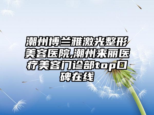 潮州博兰雅激光整形美容医院,潮州来丽医疗美容门诊部top口碑在线