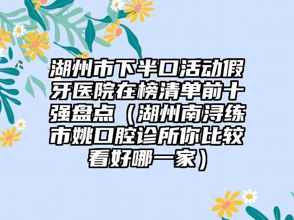 湖州市下半口活动假牙医院在榜清单前十强盘点（湖州南浔练市姚口腔诊所你比较看好哪一家）