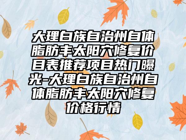 大理白族自治州自体脂肪丰太阳穴修复价目表推荐项目热门曝光-大理白族自治州自体脂肪丰太阳穴修复价格行情