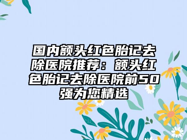 国内额头红色胎记去除医院推荐：额头红色胎记去除医院前50强为您精选