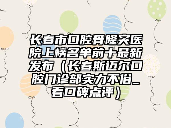 长春市口腔骨隆突医院上榜名单前十最新发布（长春斯迈尔口腔门诊部实力不俗_看口碑点评）