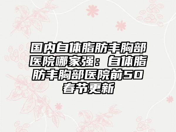 国内自体脂肪丰胸部医院哪家强：自体脂肪丰胸部医院前50春节更新