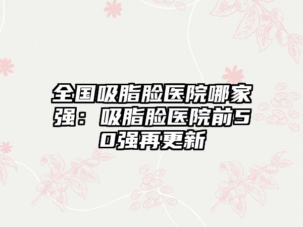 全国吸脂脸医院哪家强：吸脂脸医院前50强再更新