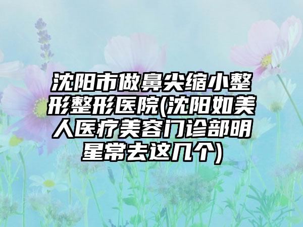 沈阳市做鼻尖缩小整形整形医院(沈阳如美人医疗美容门诊部明星常去这几个)