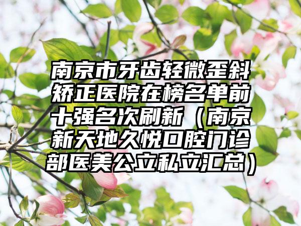 南京市牙齿轻微歪斜矫正医院在榜名单前十强名次刷新（南京新天地久悦口腔门诊部医美公立私立汇总）