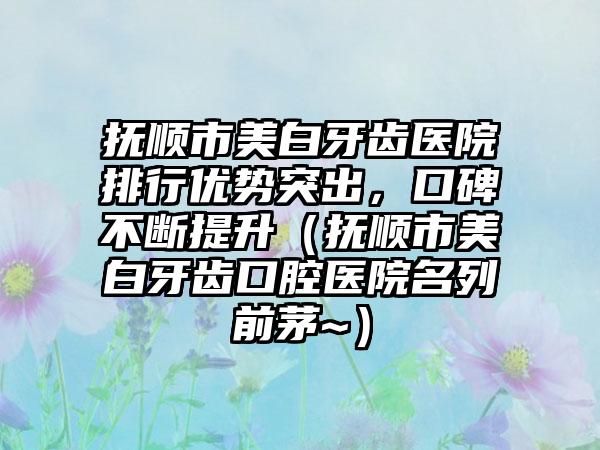 抚顺市美白牙齿医院排行优势突出，口碑不断提升（抚顺市美白牙齿口腔医院名列前茅~）