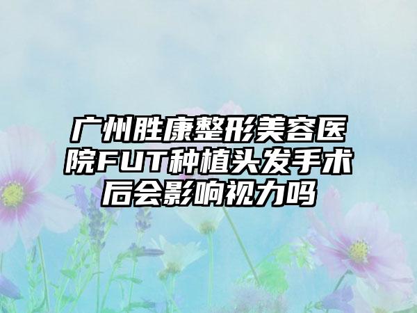 广州胜康整形美容医院FUT种植头发手术后会影响视力吗