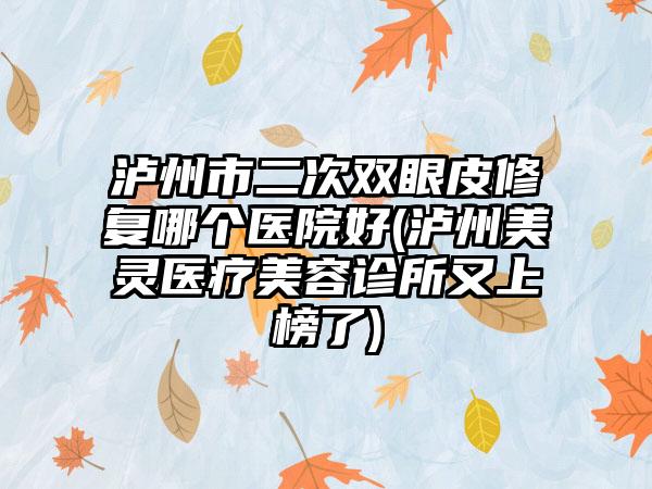 泸州市二次双眼皮修复哪个医院好(泸州美灵医疗美容诊所又上榜了)