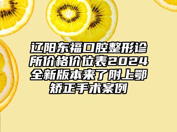 辽阳东福口腔整形诊所价格价位表2024全新版本来了附上鄂矫正手术案例