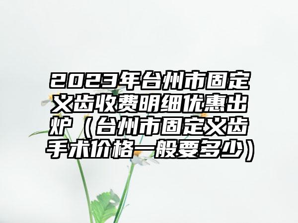 2023年台州市固定义齿收费明细优惠出炉（台州市固定义齿手术价格一般要多少）