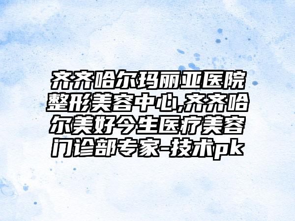 齐齐哈尔玛丽亚医院整形美容中心,齐齐哈尔美好今生医疗美容门诊部专家-技术pk