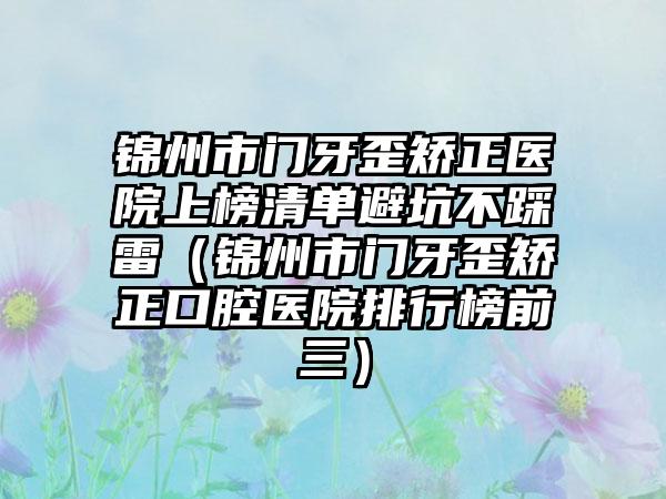 锦州市门牙歪矫正医院上榜清单避坑不踩雷（锦州市门牙歪矫正口腔医院排行榜前三）