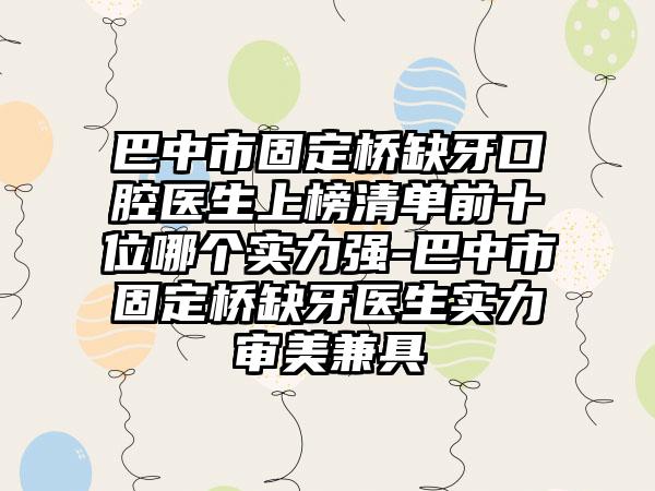 巴中市固定桥缺牙口腔医生上榜清单前十位哪个实力强-巴中市固定桥缺牙医生实力审美兼具