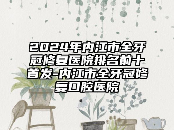 2024年内江市全牙冠修复医院排名前十首发-内江市全牙冠修复口腔医院