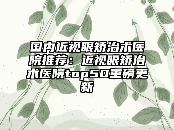 国内近视眼矫治术医院推荐：近视眼矫治术医院top50重磅更新