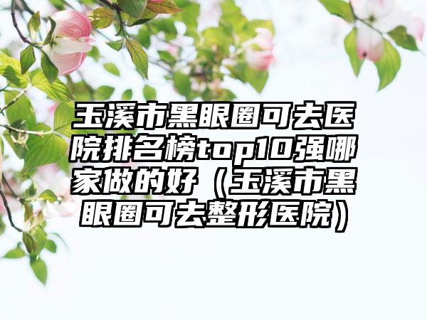 玉溪市黑眼圈可去医院排名榜top10强哪家做的好（玉溪市黑眼圈可去整形医院）